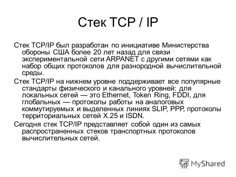Стек TCP / IP Стек TCP/IP был разработан по инициативе Министерства обороны США более 20 лет назад для связи экспериментальной сети ARPANET с другими сетями как набор общих протоколов для разнородной вычислительной среды. Стек TCP/IP на нижнем уровне