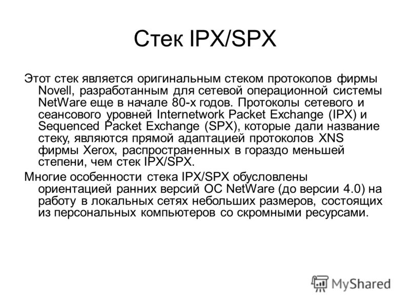 Стек IPX/SPX Этот стек является оригинальным стеком протоколов фирмы Novell, разработанным для сетевой операционной системы NetWare еще в начале 80-х годов. Прото­колы сетевого и сеансового уровней Internetwork Packet Exchange (IPX) и Sequenced Packe
