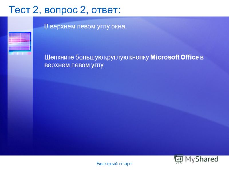 Быстрый старт Тест 2, вопрос 2, ответ: В верхнем левом углу окна. Щелкните большую круглую кнопку Microsoft Office в верхнем левом углу.