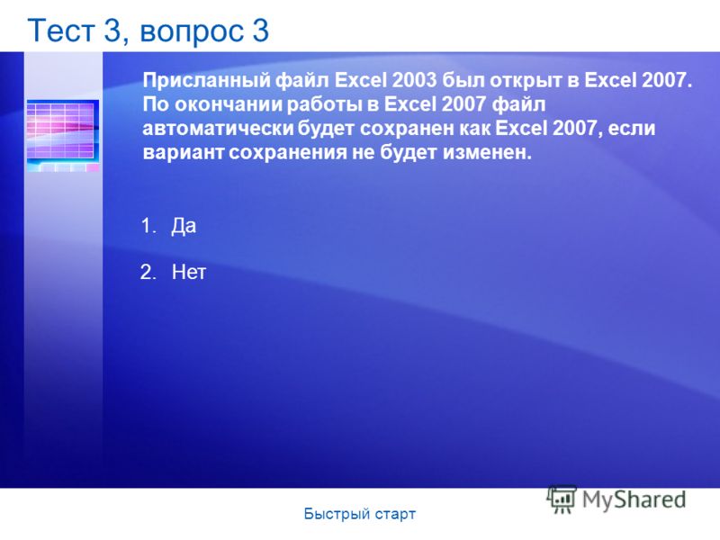 Быстрый старт Тест 3, вопрос 3 Присланный файл Excel 2003 был открыт в Excel 2007. По окончании работы в Excel 2007 файл автоматически будет сохранен как Excel 2007, если вариант сохранения не будет изменен. 1.Да 2.Нет
