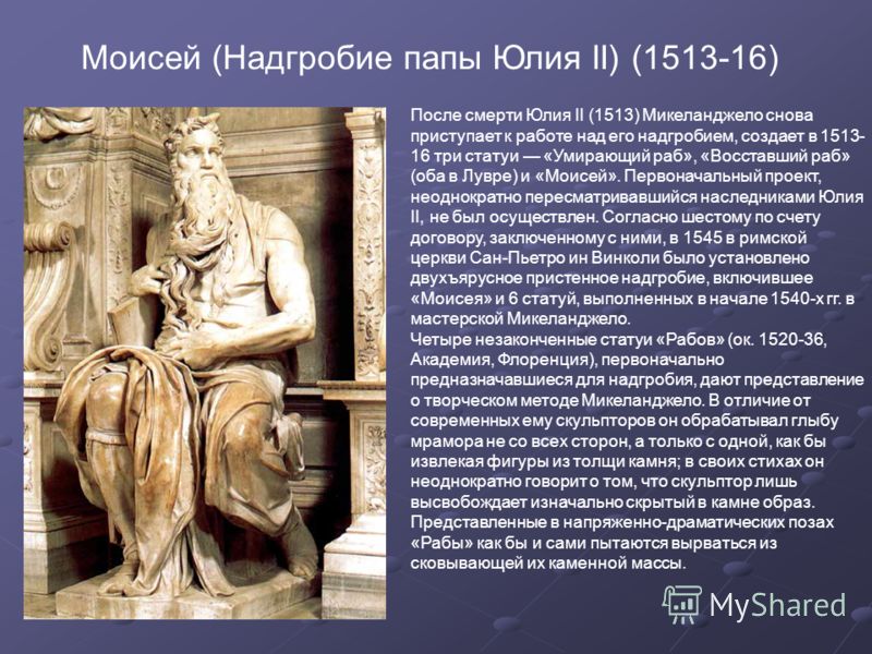 Моисей (Надгробие папы Юлия II) (1513-16) После смерти Юлия II (1513) Микеланджело снова приступает к работе над его надгробием, создает в 1513- 16 три статуи «Умирающий раб», «Восставший раб» (оба в Лувре) и «Моисей». Первоначальный проект, неоднокр