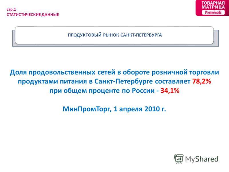 ПРОДУКТОВЫЙ РЫНОК САНКТ-ПЕТЕРБУРГА стр.1 СТАТИСТИЧЕСКИЕ ДАННЫЕ Доля продовольственных сетей в обороте розничной торговли продуктами питания в Санкт-Петербурге составляет 78,2% при общем проценте по России - 34,1% МинПромТорг, 1 апреля 2010 г.