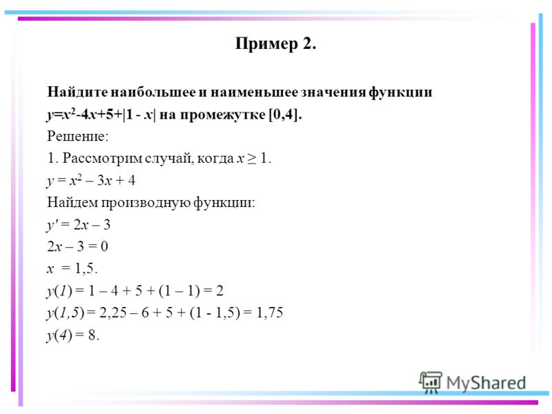 Пример 2. Найдите наибольшее и наименьшее значения функции y=x 2 -4x+5+|1 - x| на промежутке [0,4]. Решение: 1. Рассмотрим случай, когда x 1. y = x 2 – 3x + 4 Найдем производную функции: y' = 2x – 3 2x – 3 = 0 x = 1,5. y(1) = 1 – 4 + 5 + (1 – 1) = 2 