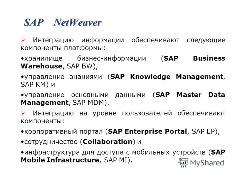 SAP NetWeaver Интеграцию информации обеспечивают следующие компоненты платформы: хранилище бизнес-информации (SAP Business Warehouse, SAP BW), управление знаниями (SAP Knowledge Management, SAP KM) и управление основными данными (SAP Master Data Mana