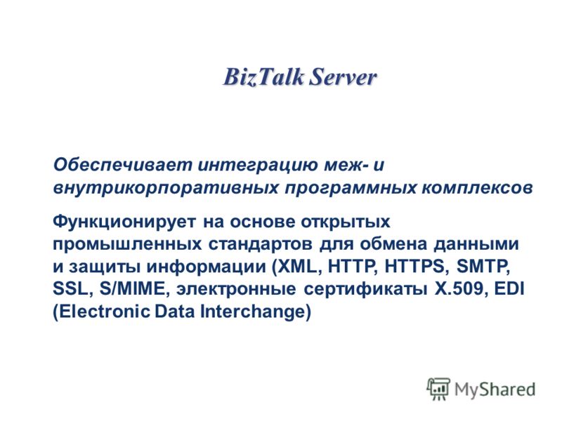 BizTalk Server Обеспечивает интеграцию меж- и внутрикорпоративных программных комплексов Функционирует на основе открытых промышленных стандартов для обмена данными и защиты информации (XML, HTTP, HTTPS, SMTP, SSL, S/MIME, электронные сертификаты X.5