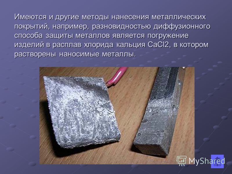 Имеются и другие методы нанесения металлических покрытий, например, разновидностью диффузионного способа защиты металлов является погружение изделий в расплав хлорида кальция CaCl2, в котором растворены наносимые металлы.