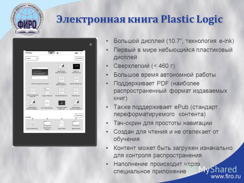 Электронная книга Plastic Logic Большой дисплей (10.7, технология e-ink) Первый в мире небьющийся пластиковый дисплей Сверхлегкий (< 460 г) Большое время автономной работы Поддерживает PDF (наиболее распространенный формат издаваемых книг) Также подд