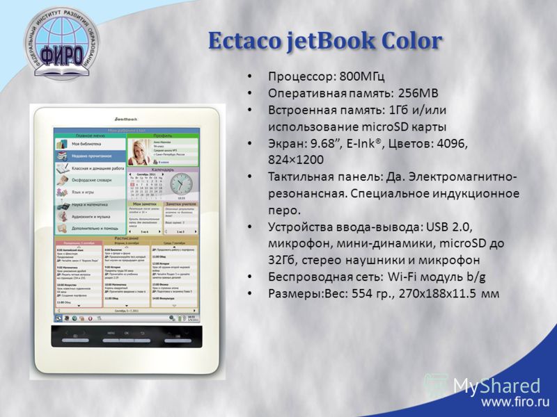 Ectaco jetBook Color Процессор: 800МГц Оперативная память: 256MB Встроенная память: 1Гб и/или использование microSD карты Экран: 9.68, E-Ink®, Цветов: 4096, 824×1200 Тактильная панель: Да. Электромагнитно- резонансная. Специальное индукционное перо. 