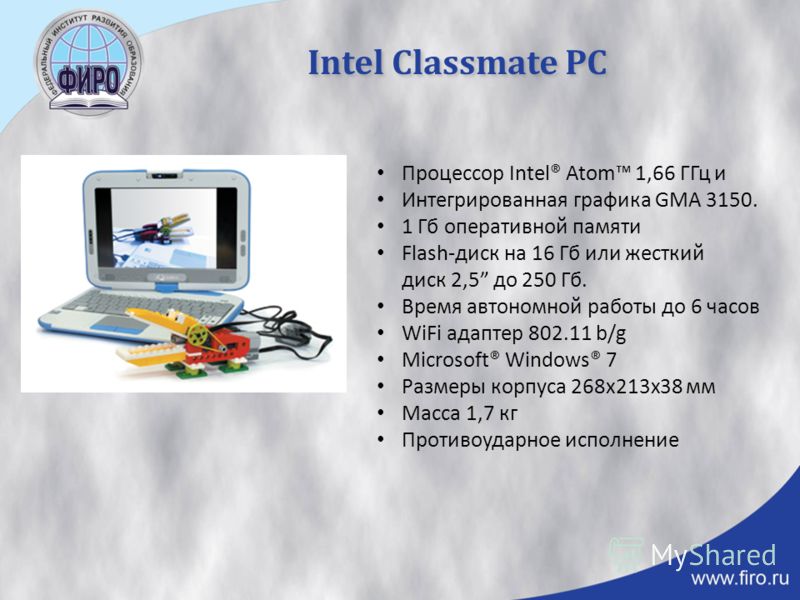 Intel Classmate PC Процессор Intel® Atom 1,66 ГГц и Интегрированная графика GMA 3150. 1 Гб оперативной памяти Flash-диск на 16 Гб или жесткий диск 2,5 до 250 Гб. Время автономной работы до 6 часов WiFi адаптер 802.11 b/g Microsoft® Windows® 7 Размеры