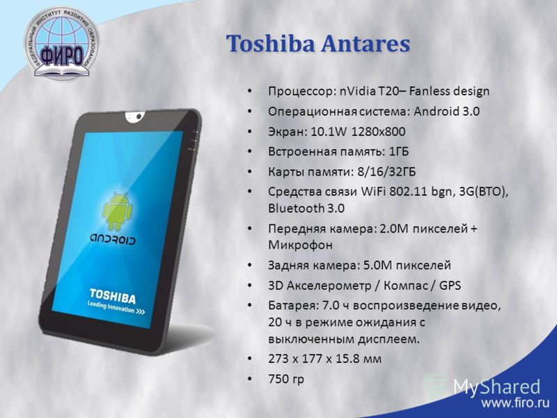 Toshiba Antares Процессор: nVidia T20– Fanless design Операционная система: Android 3.0 Экран: 10.1W 1280x800 Встроенная память: 1ГБ Карты памяти: 8/16/32ГБ Средства связи WiFi 802.11 bgn, 3G(BTO), Bluetooth 3.0 Передняя камера: 2.0M пикселей + Микро