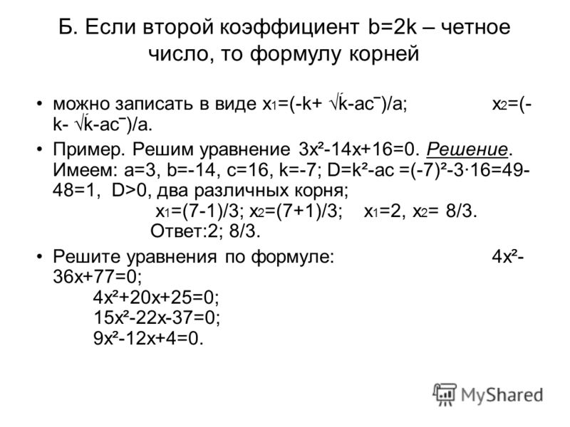 Б. Если второй коэффициент b=2k – четное число, то формулу корней можно записать в виде x 1 =(-k+ k-ac)/a;x 2 =(- k- k-ac)/a. Пример. Решим уравнение 3х²-14х+16=0. Решение. Имеем: а=3, b=-14, с=16, k=-7; D=k²-ас =(-7)²-3·16=49- 48=1, D>0, два различн