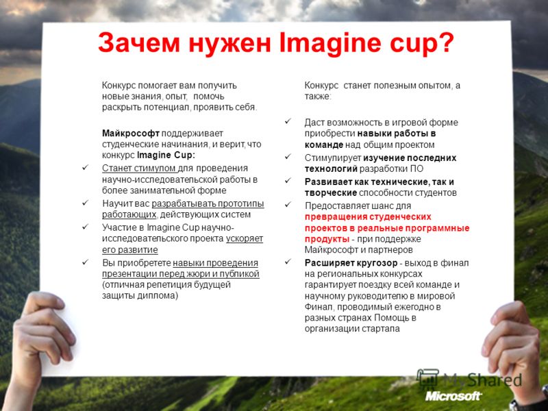 Зачем нужен Imagine cup? Конкурс помогает вам получить новые знания, опыт, помочь раскрыть потенциал, проявить себя. Майкрософт поддерживает студенческие начинания, и верит, что конкурс Imagine Cup: Станет стимулом для проведения научно-исследователь