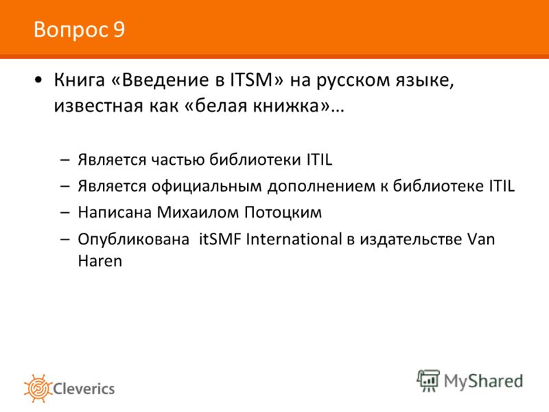 Вопрос 9 Книга «Введение в ITSM» на русском языке, известная как «белая книжка»… –Является частью библиотеки ITIL –Является официальным дополнением к библиотеке ITIL –Написана Михаилом Потоцким –Опубликована itSMF International в издательстве Van Har