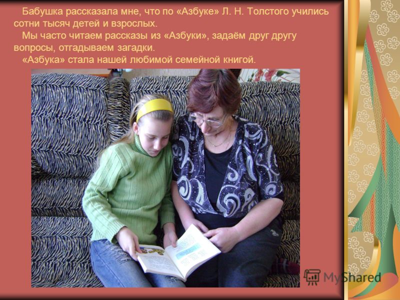 Бабушка рассказала мне, что по «Азбуке» Л. Н. Толстого учились сотни тысяч детей и взрослых. Мы часто читаем рассказы из «Азбуки», задаём друг другу вопросы, отгадываем загадки. «Азбука» стала нашей любимой семейной книгой.