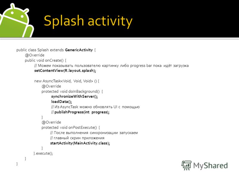 public class Splash extends GenericActivity { @Override public void onCreate() { // Можем показывать пользователю картинку либо progress bar пока идёт загрузка setContentView(R.layout.splash); new AsyncTask () { @Override protected void doInBackgroun