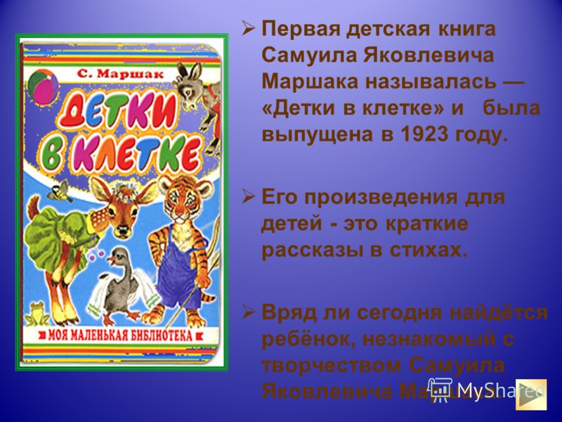 Первая детская книга Самуила Яковлевича Маршака называлась «Детки в клетке» и была выпущена в 1923 году. Его произведения для детей - это краткие рассказы в стихах. Вряд ли сегодня найдётся ребёнок, незнакомый с творчеством Самуила Яковлевича Маршака