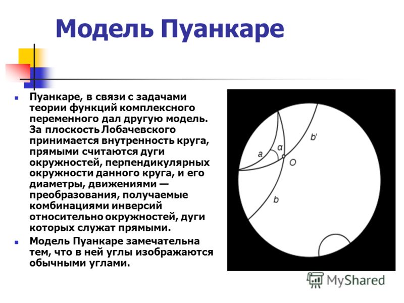Модель Пуанкаре Пуанкаре, в связи с задачами теории функций комплексного переменного дал другую модель. За плоскость Лобачевского принимается внутренность круга, прямыми считаются дуги окружностей, перпендикулярных окружности данного круга, и его диа