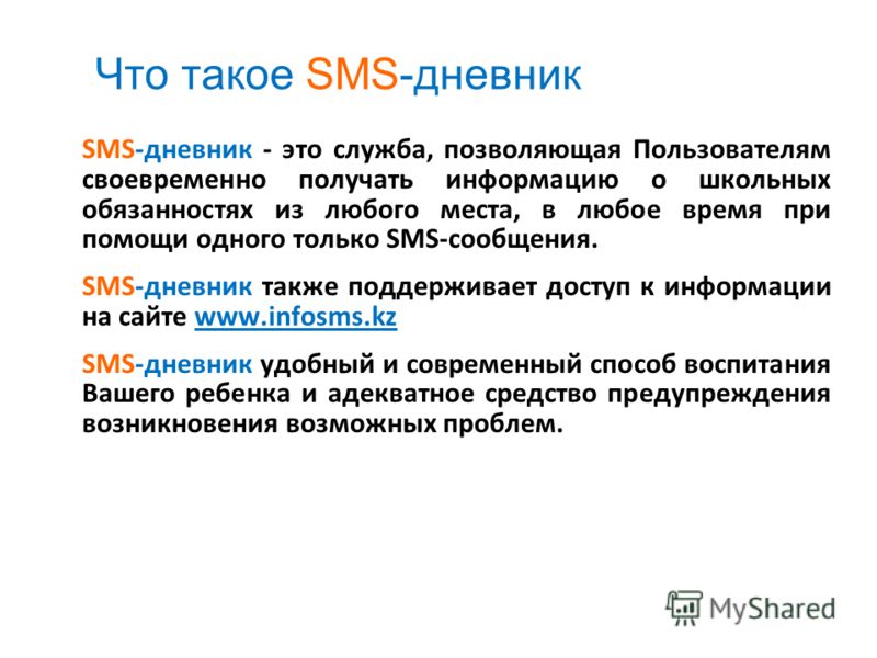 Что такое SMS-дневник SMS-дневник - это служба, позволяющая Пользователям своевременно получать информацию о школьных обязанностях из любого места, в любое время при помощи одного только SMS-сообщения. SMS-дневник также поддерживает доступ к информац