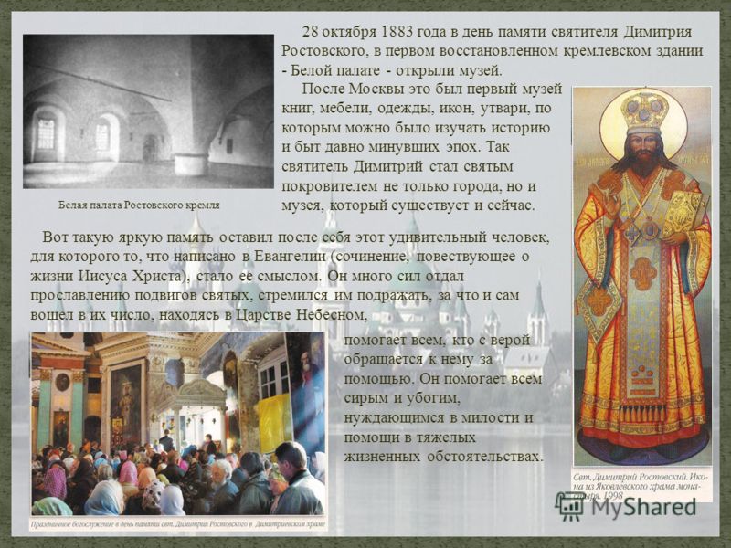 28 октября 1883 года в день памяти святителя Димитрия Ростовского, в первом восстановленном кремлевском здании - Белой палате - открыли музей. Вот такую яркую память оставил после себя этот удивительный человек, для которого то, что написано в Еванге