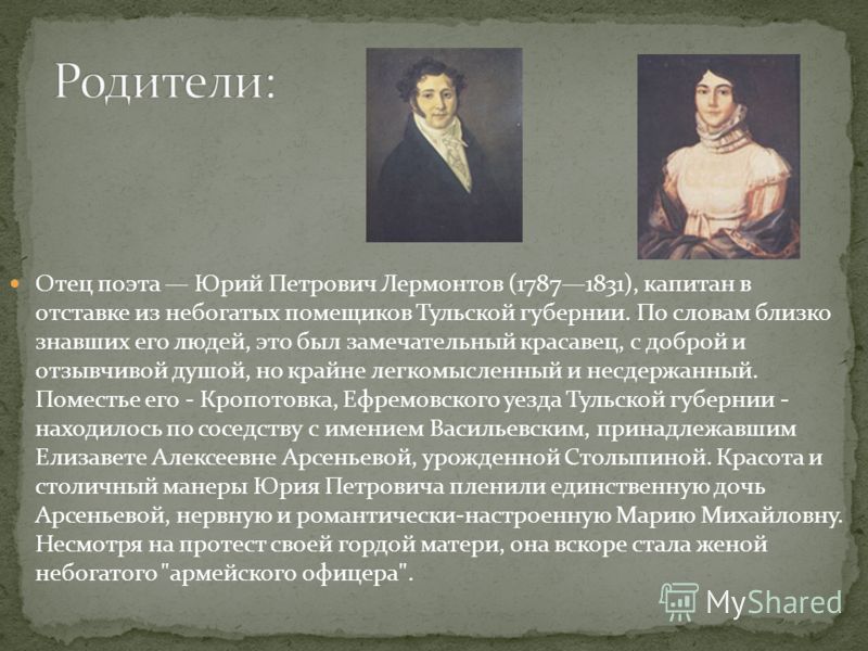 Отец поэта Юрий Петрович Лермонтов (17871831), капитан в отставке из небогатых помещиков Тульской губернии. По словам близко знавших его людей, это был замечательный красавец, с доброй и отзывчивой душой, но крайне легкомысленный и несдержанный. Поме