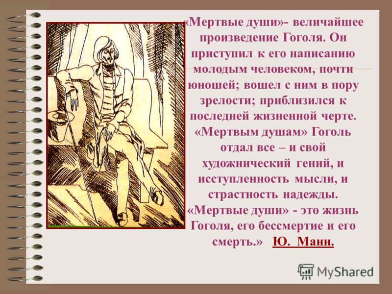 «Мертвые души»- величайшее произведение Гоголя. Он приступил к его написанию молодым человеком, почти юношей; вошел с ним в пору зрелости; приблизился к последней жизненной черте. «Мертвым душам» Гоголь отдал все – и свой художнический гений, и иссту