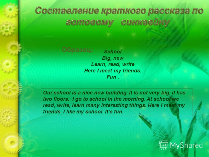 Образец: School Big, new Learn, read, write Here I meet my friends. Fun. Our school is a nice new building. It is not very big, it has two floors. I go to school in the morning. At school we read, write, learn many interesting things. Here I meet my 