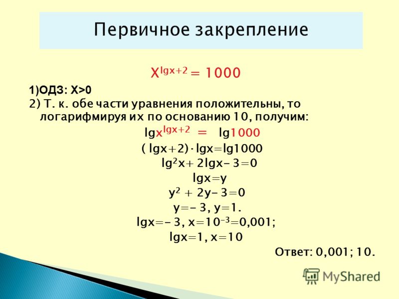 X lgx+2 = 1000 1)ОДЗ: Х>0 2) Т. к. обе части уравнения положительны, то логарифмируя их по основанию 10, получим: lgx lgx+2 = lg1000 ( lgx+2)·lgx=lg1000 lg 2 x+ 2lgx- 3=0 lgx=y у 2 + 2у- 3=0 y=- 3, у=1. lgx=- 3, x=10 -3 =0,001; lgx=1, x=10 Ответ: 0,0