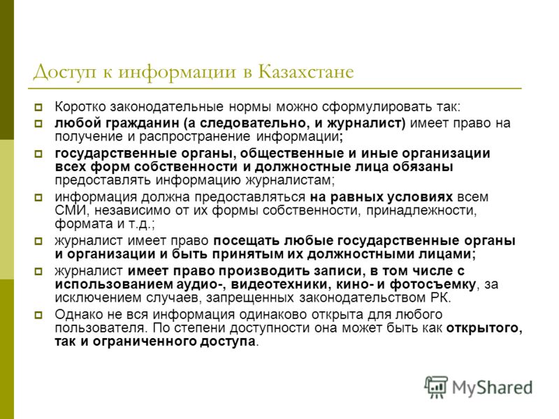 Доступ к информации в Казахстане Коротко законодательные нормы можно сформулировать так: любой гражданин (а следовательно, и журналист) имеет право на получение и распространение информации; государственные органы, общественные и иные организации все