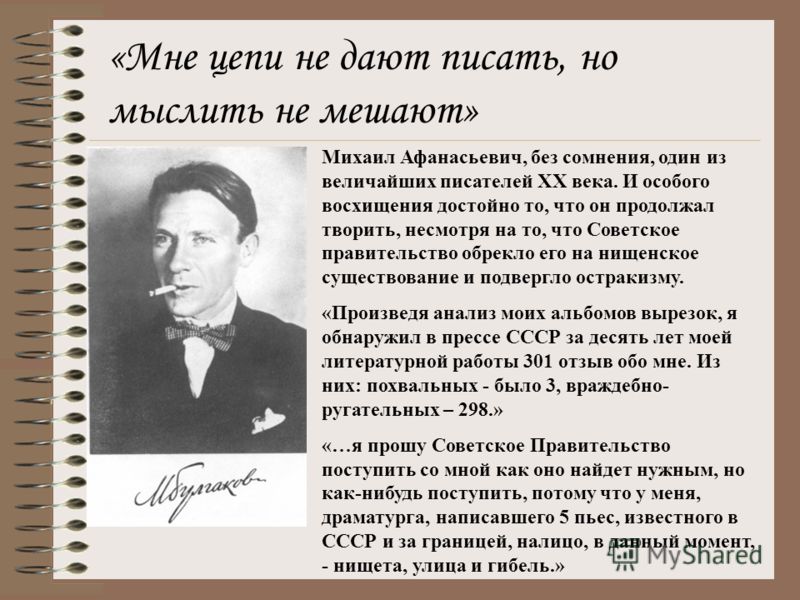«Мне цепи не дают писать, но мыслить не мешают» Михаил Афанасьевич, без сомнения, один из величайших писателей XX века. И особого восхищения достойно то, что он продолжал творить, несмотря на то, что Советское правительство обрекло его на нищенское с