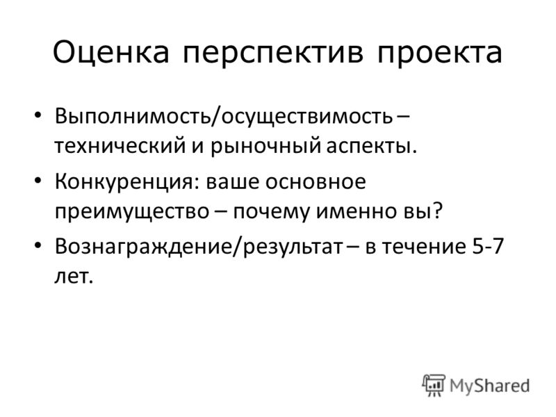 Оценка перспектив проекта Выполнимость/осуществимость – технический и рыночный аспекты. Конкуренция: ваше основное преимущество – почему именно вы? Вознаграждение/результат – в течение 5-7 лет.