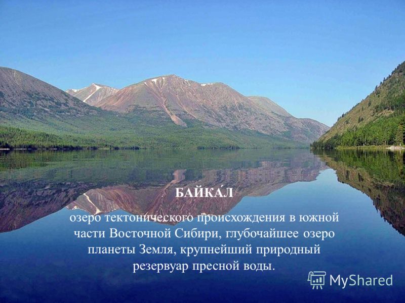 БАЙКА́Л озеро тектонического происхождения в южной части Восточной Сибири, глубочайшее озеро планеты Земля, крупнейший природный резервуар пресной воды.