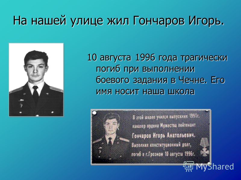 На нашей улице жил Гончаров Игорь. 10 августа 1996 года трагически погиб при выполнении боевого задания в Чечне. Его имя носит наша школа