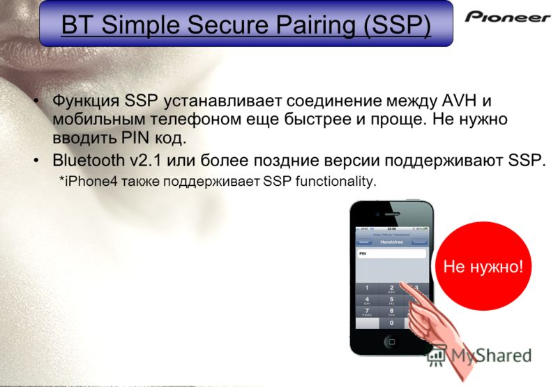BT Simple Secure Pairing (SSP) Функция SSP устанавливает соединение между AVH и мобильным телефоном еще быстрее и проще. Не нужно вводить PIN код. Bluetooth v2.1 или более поздние версии поддерживают SSP. *iPhone4 также поддерживает SSP functionality