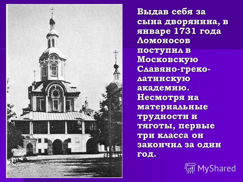Выдав себя за сына дворянина, в январе 1731 года Ломоносов поступил в Московскую Славяно-греко- латинскую академию. Несмотря на материальные трудности и тяготы, первые три класса он закончил за один год.