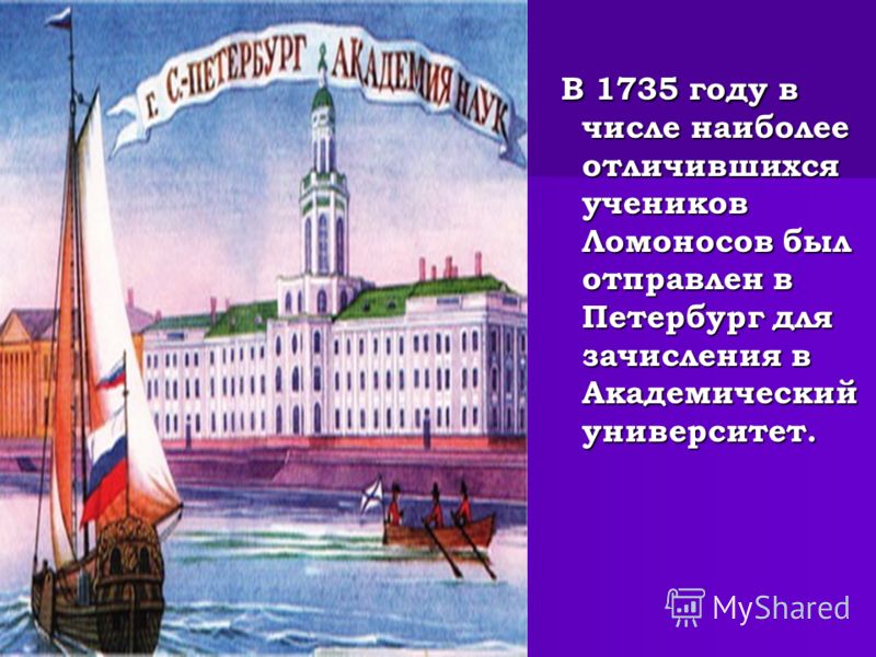 В 1735 году в числе наиболее отличившихся учеников Ломоносов был отправлен в Петербург для зачисления в Академический университет. В 1735 году в числе наиболее отличившихся учеников Ломоносов был отправлен в Петербург для зачисления в Академический у