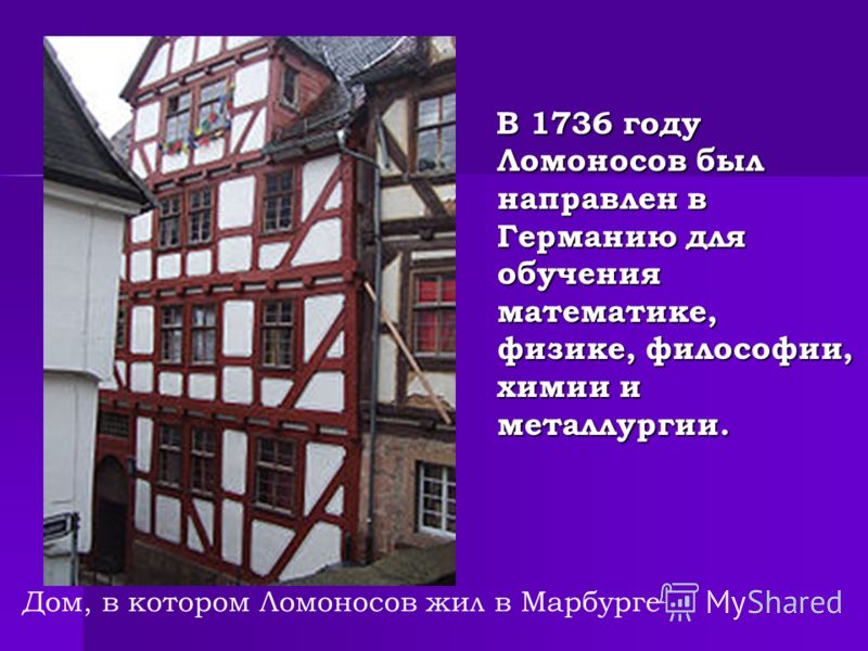 В 1736 году Ломоносов был направлен в Германию для обучения математике, физике, философии, химии и металлургии. В 1736 году Ломоносов был направлен в Германию для обучения математике, физике, философии, химии и металлургии. Дом, в котором Ломоносов ж