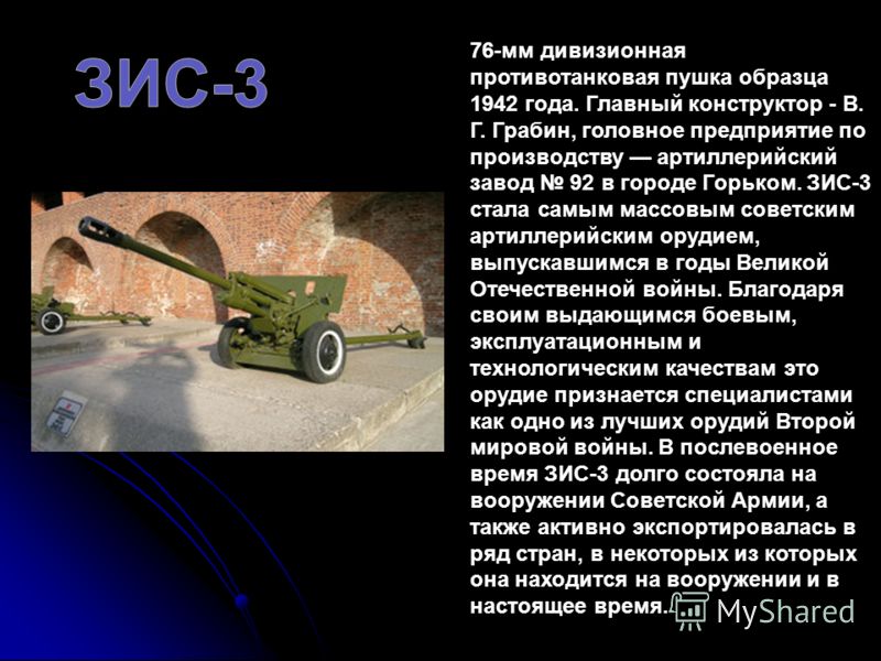 76-мм дивизионная противотанковая пушка образца 1942 года. Главный конструктор - В. Г. Грабин, головное предприятие по производству артиллерийский завод 92 в городе Горьком. ЗИС-3 стала самым массовым советским артиллерийским орудием, выпускавшимся в