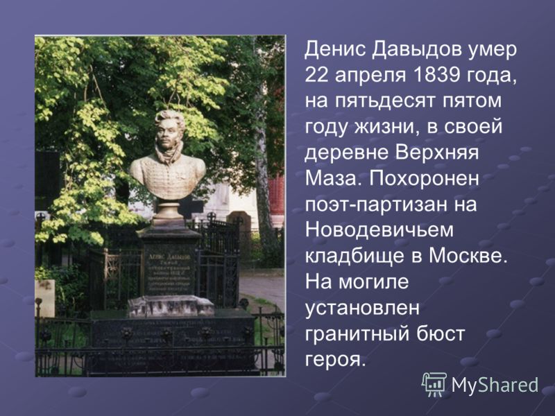 Денис Давыдов умер 22 апреля 1839 года, на пятьдесят пятом году жизни, в своей деревне Верхняя Маза. Похоронен поэт-партизан на Новодевичьем кладбище в Москве. На могиле установлен гранитный бюст героя.