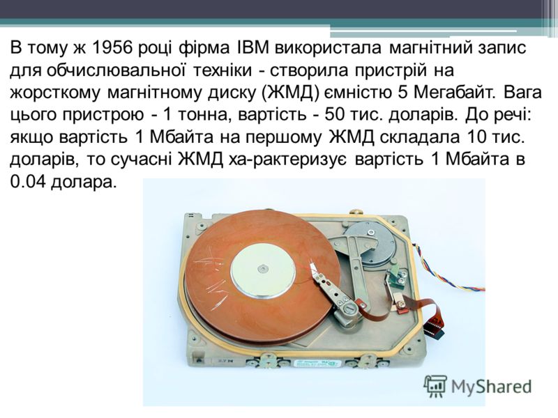 В тому ж 1956 році фірма IBM використала магнітний запис для обчислювальної техніки - створила пристрій на жорсткому магнітному диску (ЖМД) ємністю 5 Мегабайт. Вага цього пристрою - 1 тонна, вартість - 50 тис. доларів. До речі: якщо вартість 1 Мбайта
