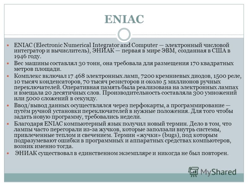 ENIAC ENIAC (Electronic Numerical Integrator and Computer электронный числовой интегратор и вычислитель), ЭНИАК первая в мире ЭВМ, созданная в США в 1946 году. Вес машины составлял 30 тонн, она требовала для размещения 170 квадратных метров площади. 