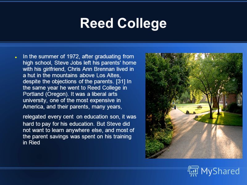 Reed College In the summer of 1972, after graduating from high school, Steve Jobs left his parents' home with his girlfriend, Chris Ann Brennan lived in a hut in the mountains above Los Altes, despite the objections of the parents. [31] In the same y