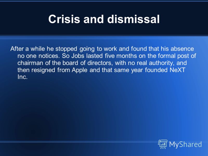 Crisis and dismissal After a while he stopped going to work and found that his absence no one notices. So Jobs lasted five months on the formal post of chairman of the board of directors, with no real authority, and then resigned from Apple and that 