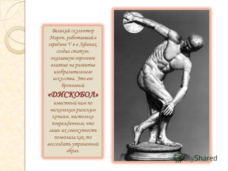«ДИСКОБОЛ» Великий скульптор Мирон, работавший в середине V в в Афинах, создал статую, оказавшую огромное влияние на развитие изобразительного искусства. Это его бронзовый «ДИСКОБОЛ» известный нам по нескольким римским копиям, настолько поврежденным,
