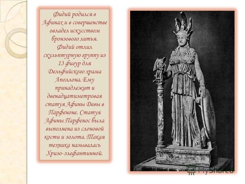 Фидий родился в Афинах и в совершенстве овладел искусством бронзового литья. Фидий отлил скульптурную группу из 13 фигур для Дельфийского храма Аполлона. Ему принадлежит и двенадцатиметровая статуя Афины Девы в Парфеноне. Статуя Афины Парфенос была в