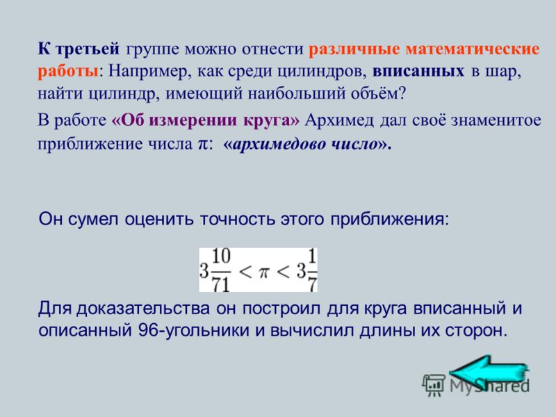 К третьей группе можно отнести различные математические работы: Например, как среди цилиндров, вписанных в шар, найти цилиндр, имеющий наибольший объём? В работе «Об измерении круга» Архимед дал своё знаменитое приближение числа π: «архимедово число»