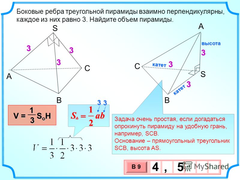 3 х 1 0 х В 9 4, 5 Боковые ребра треугольной пирамиды взаимно перпендикулярны, каждое из них равно 3. Найдите объем пирамиды. A В С S A S B C V = S o H 13 33 3 333 Задача очень простая, если догадаться опрокинуть пирамиду на удобную грань, например, 