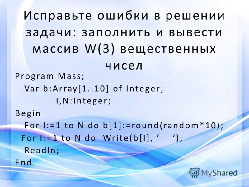 Исправьте ошибки в решении задачи: заполнить и вывести массив W(3) вещественных чисел Program Mass; Var b:Array[1..10] of Integer; I,N:Integer; Begin For I:=1 to N do b[1]:=round(random*10); For I:=1 to N do Write(b[I], ); Readln; End.