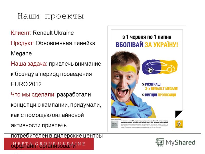 Наши проекты Клиент: Renault Ukraine Продукт: Обновленная линейка Megane Наша задача: привлечь внимание к брэнду в период проведения EURO 2012 Что мы сделали: разработали концепцию кампании, придумали, как с помощью онлайновой активности привлечь пот