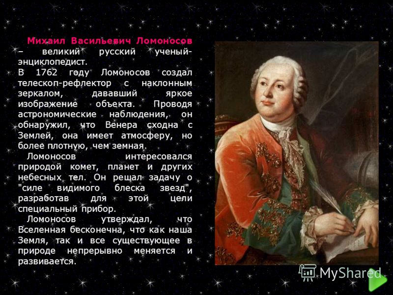 Михаил Васильевич Ломоносов – великий русский ученый- энциклопедист. В 1762 году Ломоносов создал телескоп-рефлектор с наклонным зеркалом, дававший яркое изображение объекта. Проводя астрономические наблюдения, он обнаружил, что Венера сходна с Земле