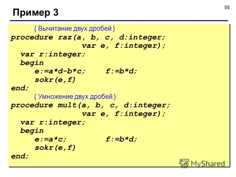 55 Пример 3 { Вычитание двух дробей } procedure raz(a, b, c, d:integer; var e, f:integer); var r:integer; begin e:=a*d-b*c; f:=b*d; sokr(e,f) end; { Умножение двух дробей } procedure mult(a, b, c, d:integer; var e, f:integer); var r:integer; begin e: